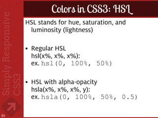 Colors in CSS3: HSL
     HSL stands for hue, saturation, and
      luminosity (lightness)

     • Regular HSL
       hsl(x%, x%, x%):
       ex. hsl(0, 100%, 50%)

     • HSL with alpha-opacity
       hsla(x%, x%, x%, y):
       ex. hsla(0, 100%, 50%, 0.5)

61
 