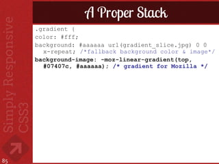 A Proper Stack
     .gradient {
     color: #fff;
     background: #aaaaaa url(gradient_slice.jpg) 0 0
       x-repeat; /*fallback background color & image*/
     background-image: -moz-linear-gradient(top,
       #07407c, #aaaaaa); /* gradient for Mozilla */




85
 