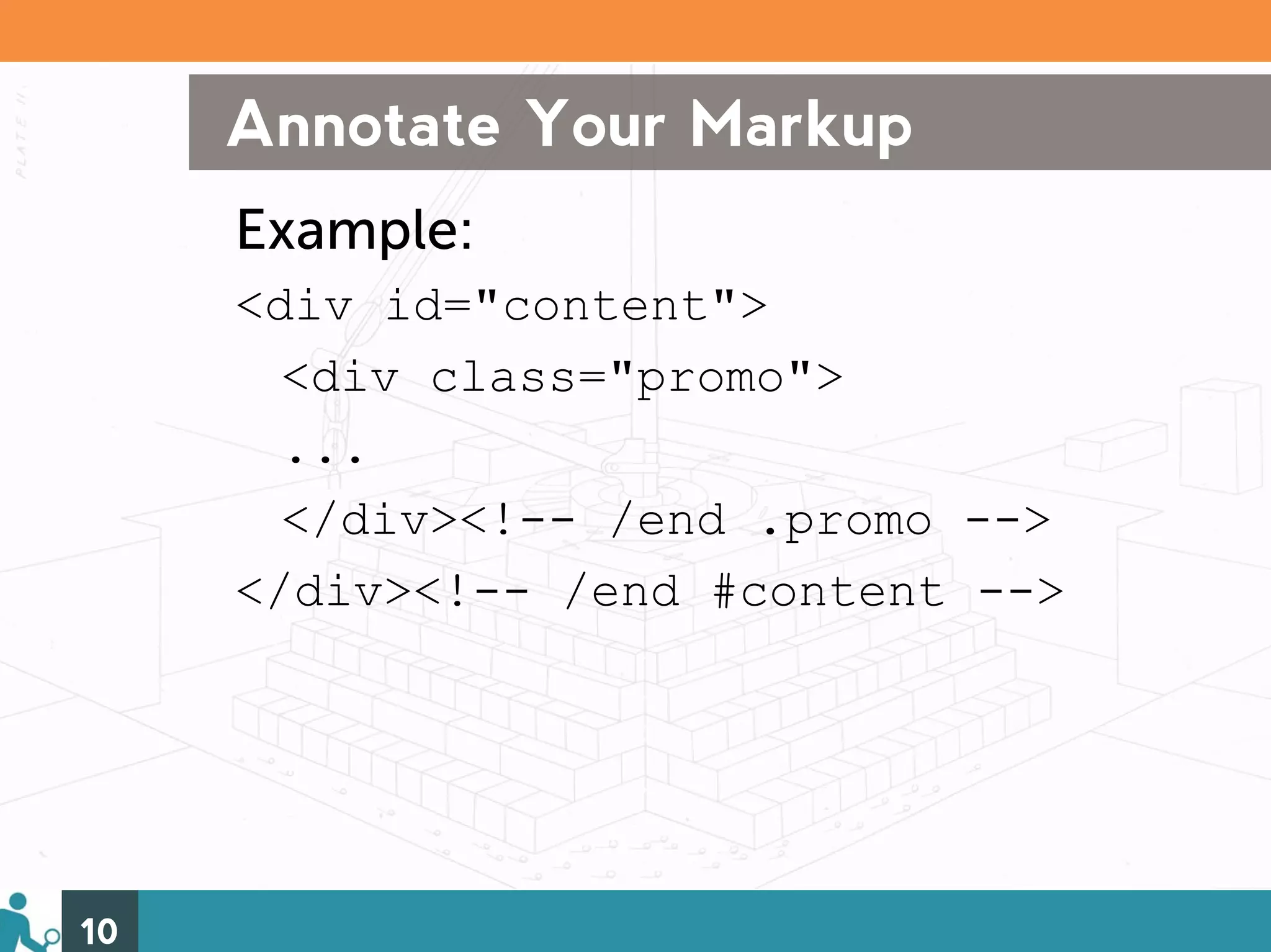 Annotate Your Markup
     Example:
     <div id="content">
       <div class="promo">
       ...
       </div><!-- /end .promo -->
     </div><!-- /end #content -->




10
 