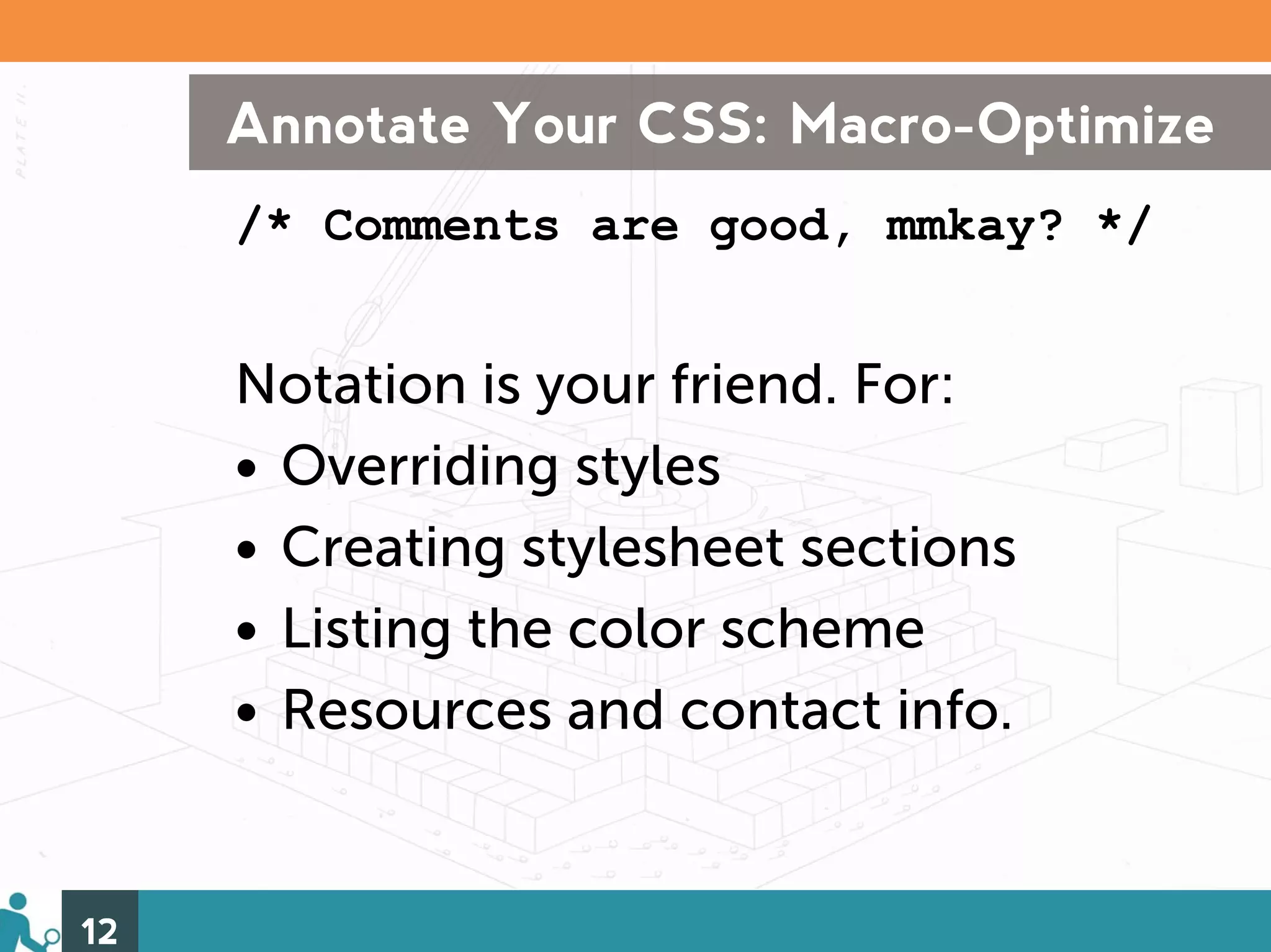 Annotate Your CSS: Macro-Optimize
     /* Comments are good, mmkay? */


     Notation is your friend. For:
     • Overriding styles
     • Creating stylesheet sections
     • Listing the color scheme
     • Resources and contact info.


12
 