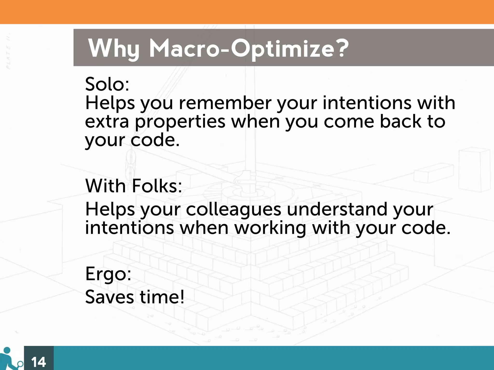 Why Macro-Optimize?
     Solo:
     Helps you remember your intentions with
     extra properties when you come back to
     your code.

     With Folks:
     Helps your colleagues understand your
     intentions when working with your code.

     Ergo:
     Saves time!


14
 