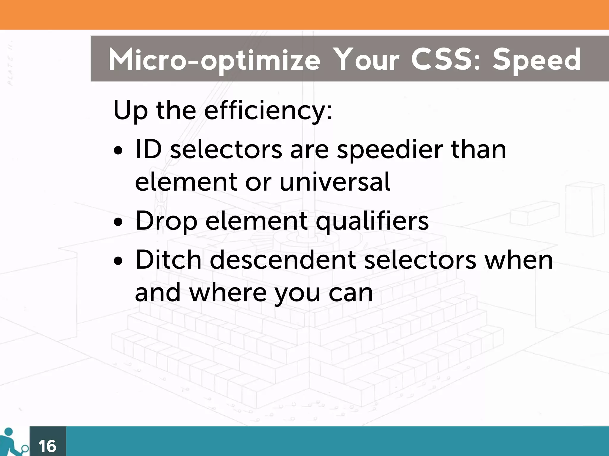 Micro-optimize Your CSS: Speed
     Up the efficiency:
     • ID selectors are speedier than
       element or universal
     • Drop element qualifiers
     • Ditch descendent selectors when
       and where you can




16
 