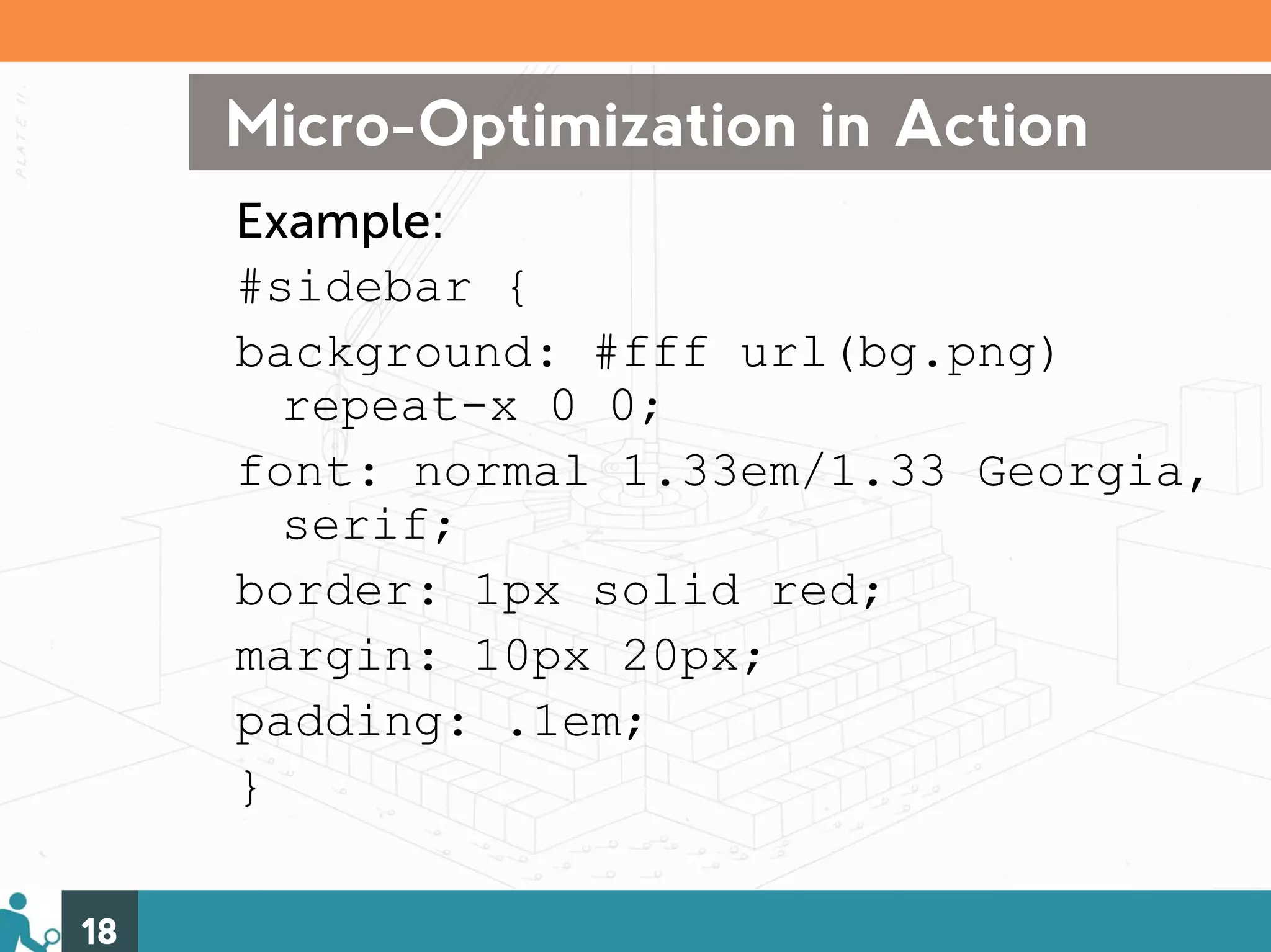 Micro-Optimization in Action
     Example:
     #sidebar {
     background: #fff url(bg.png)
       repeat-x 0 0;
     font: normal 1.33em/1.33 Georgia,
       serif;
     border: 1px solid red;
     margin: 10px 20px;
     padding: .1em;
     }

18
 