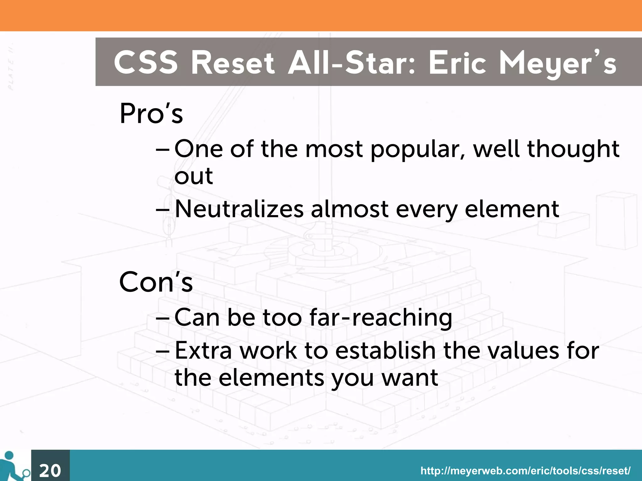 CSS Reset All-Star: Eric Meyer’s
     Pro’s
       –One of the most popular, well thought
        out
       –Neutralizes almost every element

     Con’s
       –Can be too far-reaching
       –Extra work to establish the values for
        the elements you want


20                            http://meyerweb.com/eric/tools/css/reset/
 