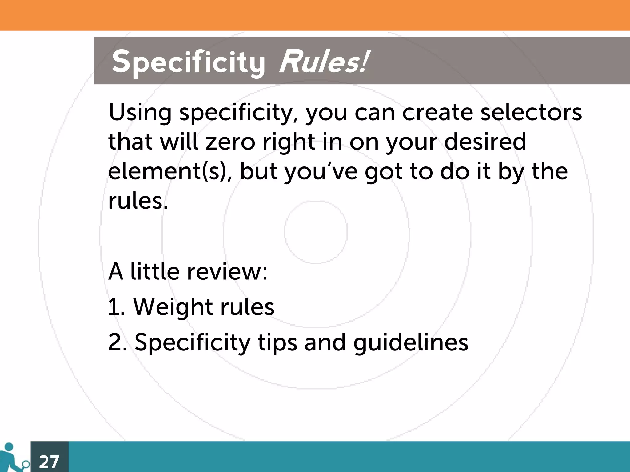 Specificity Rules!
     Using specificity, you can create selectors
     that will zero right in on your desired
     element(s), but you’ve got to do it by the
     rules.

     A little review:
     1. Weight rules
     2. Specificity tips and guidelines



27
 