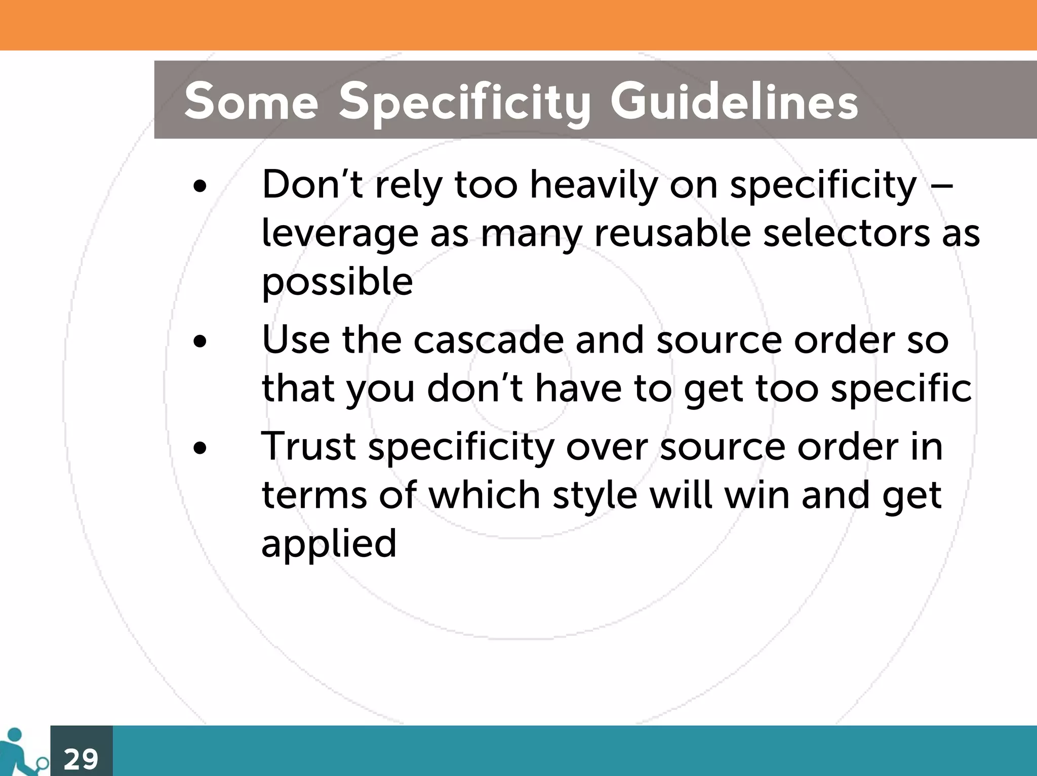 Some Specificity Guidelines
     •   Don’t rely too heavily on specificity –
         leverage as many reusable selectors as
         possible
     •   Use the cascade and source order so
         that you don’t have to get too specific
     •   Trust specificity over source order in
         terms of which style will win and get
         applied




29
 