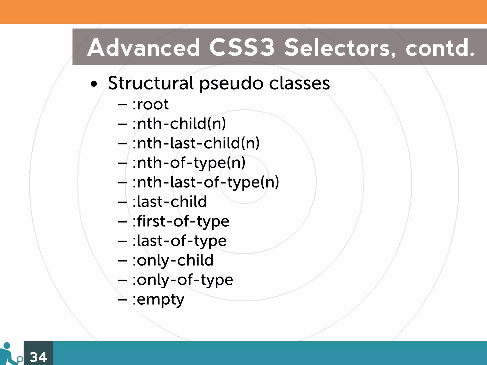 Advanced CSS3 Selectors, contd.
     • Structural pseudo classes
        – :root
        – :nth-child(n)
        – :nth-last-child(n)
        – :nth-of-type(n)
        – :nth-last-of-type(n)
        – :last-child
        – :first-of-type
        – :last-of-type
        – :only-child
        – :only-of-type
        – :empty


34
 
