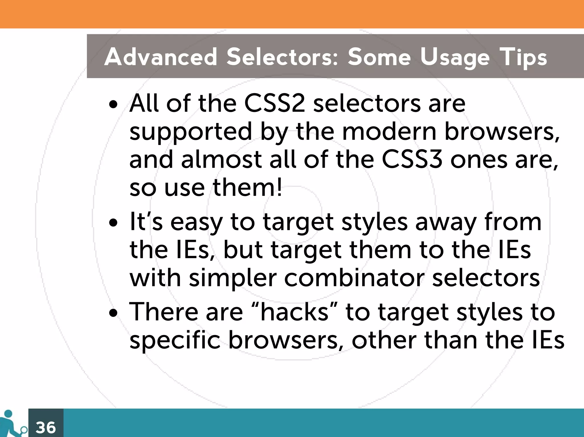 Advanced Selectors: Some Usage Tips
     • All of the CSS2 selectors are
       supported by the modern browsers,
       and almost all of the CSS3 ones are,
       so use them!
     • It’s easy to target styles away from
       the IEs, but target them to the IEs
       with simpler combinator selectors
     • There are “hacks” to target styles to
       specific browsers, other than the IEs


36
 