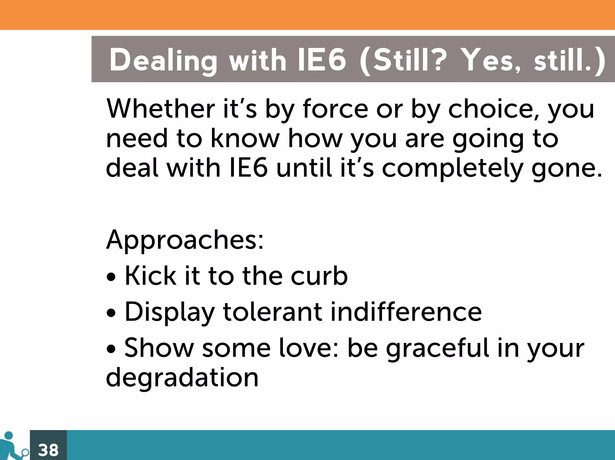 Dealing with IE6 (Still? Yes, still.)
     Whether it’s by force or by choice, you
     need to know how you are going to
     deal with IE6 until it’s completely gone.

     Approaches:
     • Kick it to the curb
     • Display tolerant indifference
     • Show some love: be graceful in your
     degradation

38
 