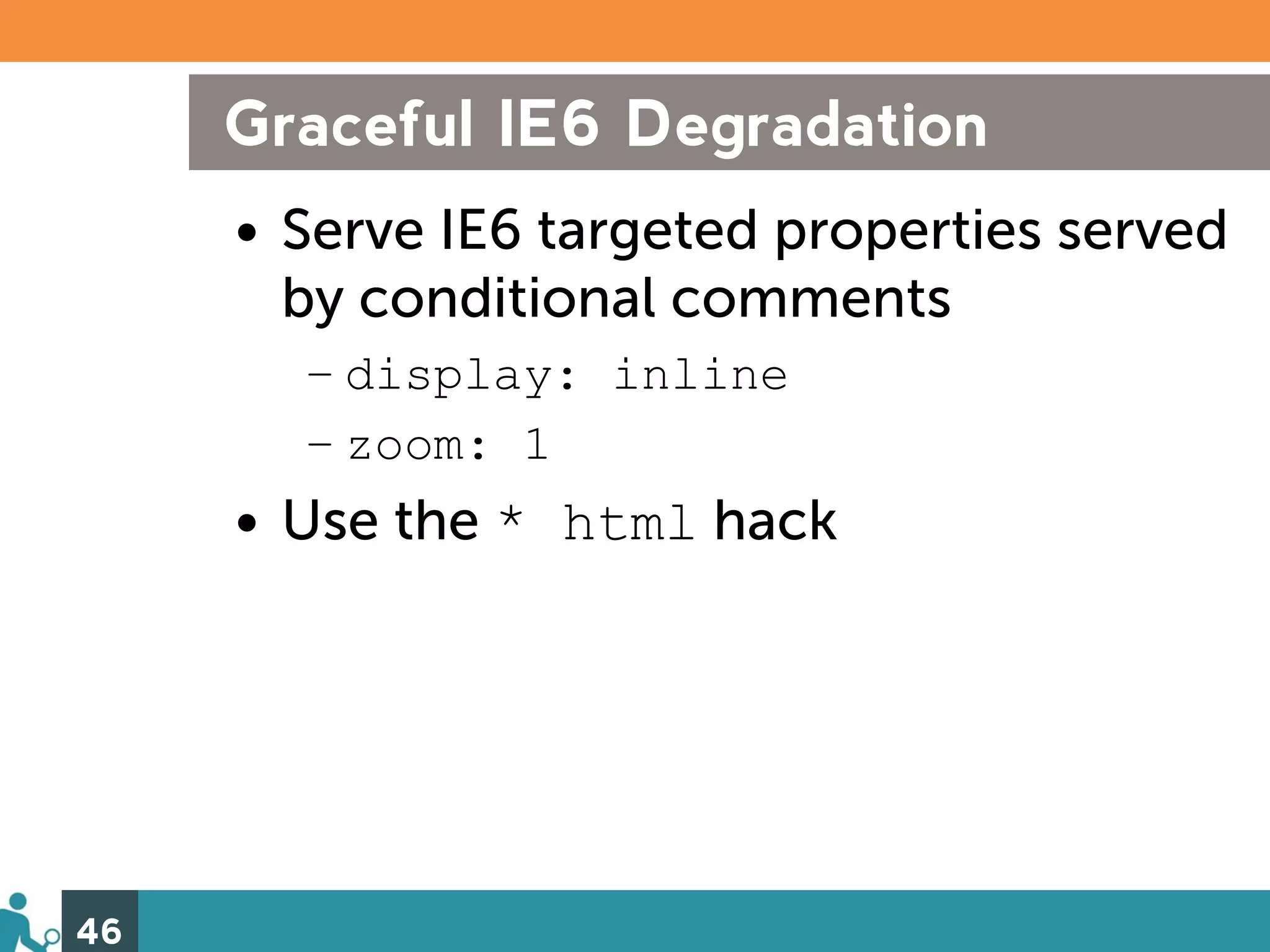 Graceful IE6 Degradation
     • Serve IE6 targeted properties served
       by conditional comments
       – display: inline
       – zoom: 1
     • Use the * html hack




46
 