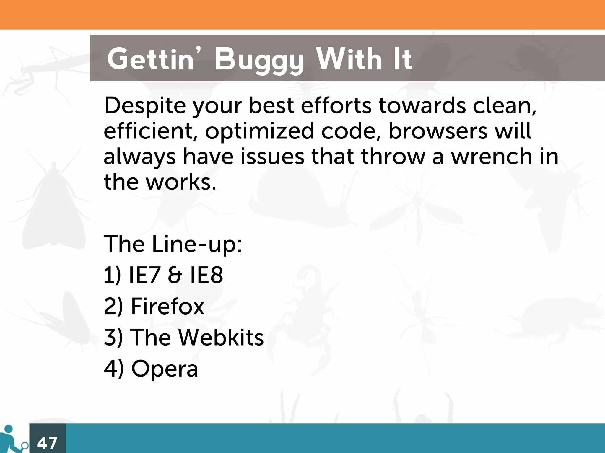 Gettin’ Buggy With It
     Despite your best efforts towards clean,
     efficient, optimized code, browsers will
     always have issues that throw a wrench in
     the works.

     The Line-up:
     1) IE7 & IE8
     2) Firefox
     3) The Webkits
     4) Opera


47
 