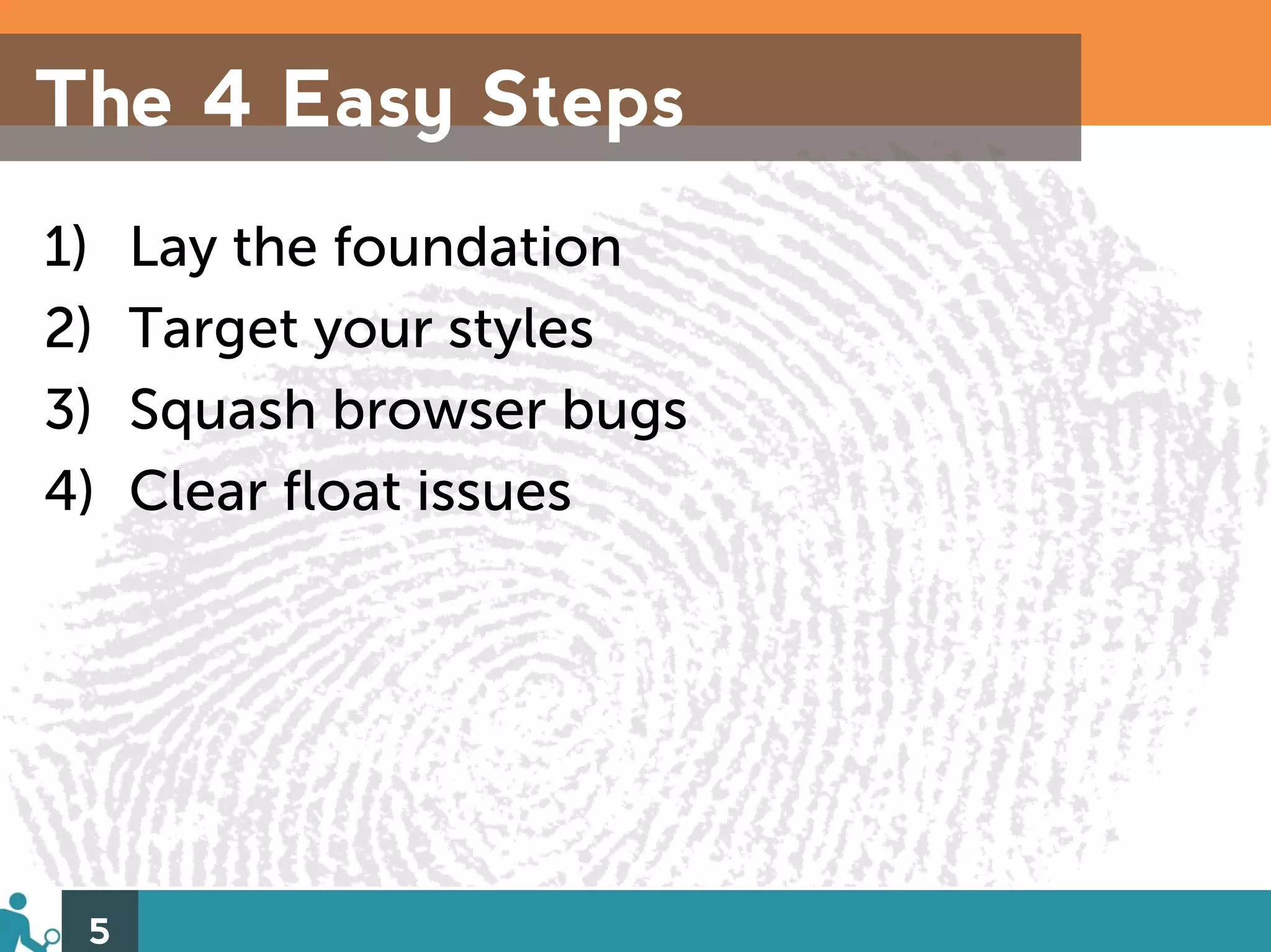 The 4 Easy Steps
1)   Lay the foundation
2)   Target your styles
3)   Squash browser bugs
4)   Clear float issues




 5
 