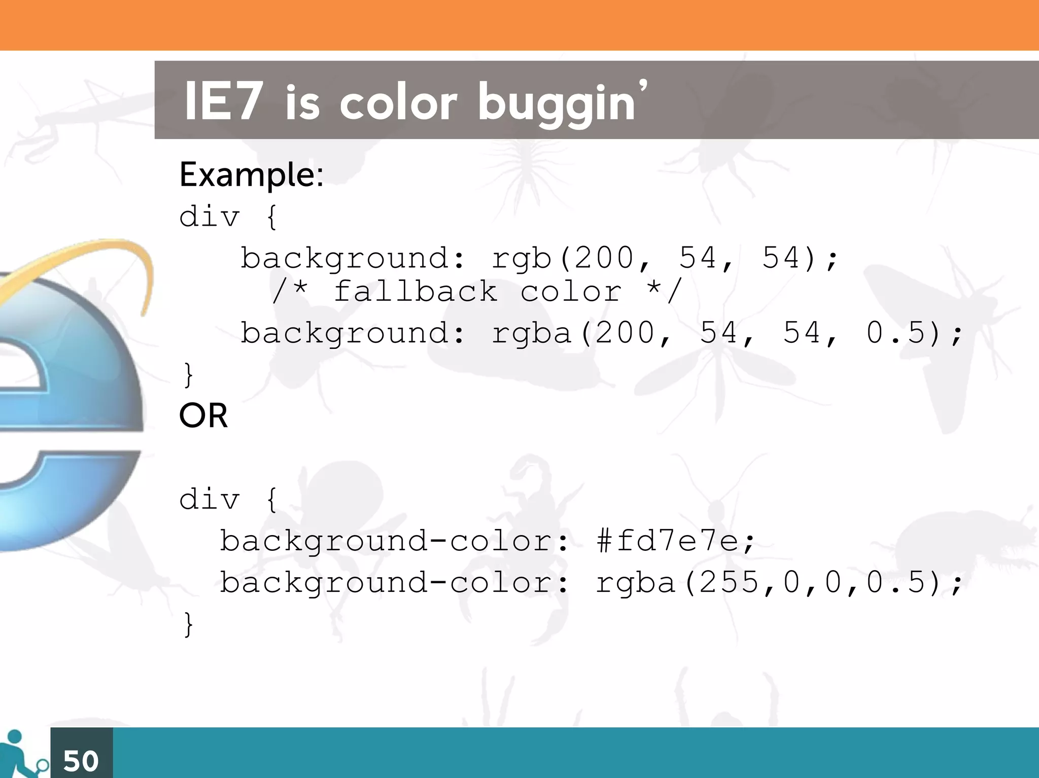 IE7 is color buggin’
     Example:
     div {
        background: rgb(200, 54, 54);
         /* fallback color */
        background: rgba(200, 54, 54, 0.5);
     }
     OR

     div {
       background-color: #fd7e7e;
       background-color: rgba(255,0,0,0.5);
     }


50
 