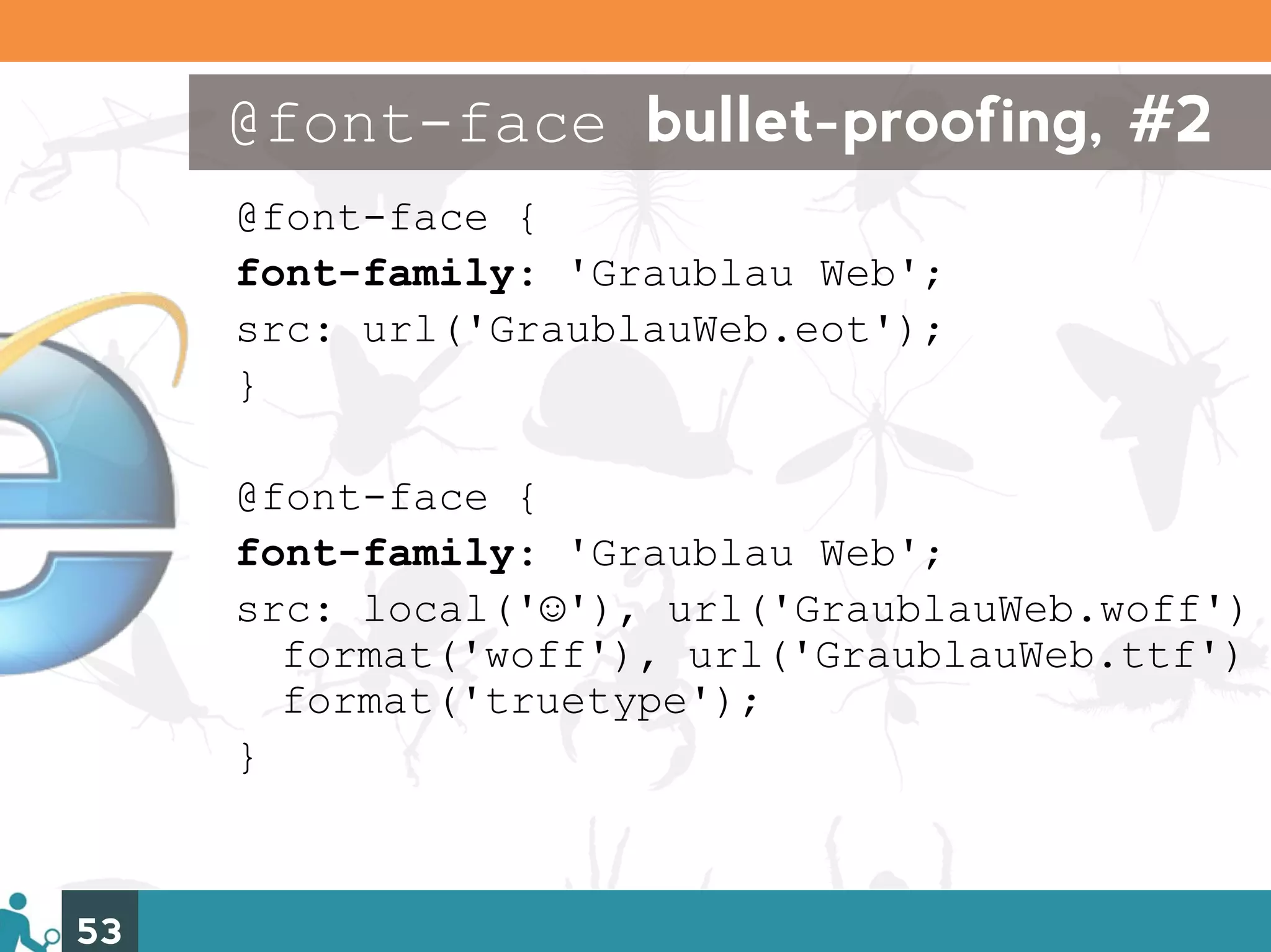@font-face bullet-proofing, #2
     @font-face {
     font-family: 'Graublau Web';
     src: url('GraublauWeb.eot');
     }

     @font-face {
     font-family: 'Graublau Web';
     src: local('☺'), url('GraublauWeb.woff')
       format('woff'), url('GraublauWeb.ttf')
       format('truetype');
     }



53
 