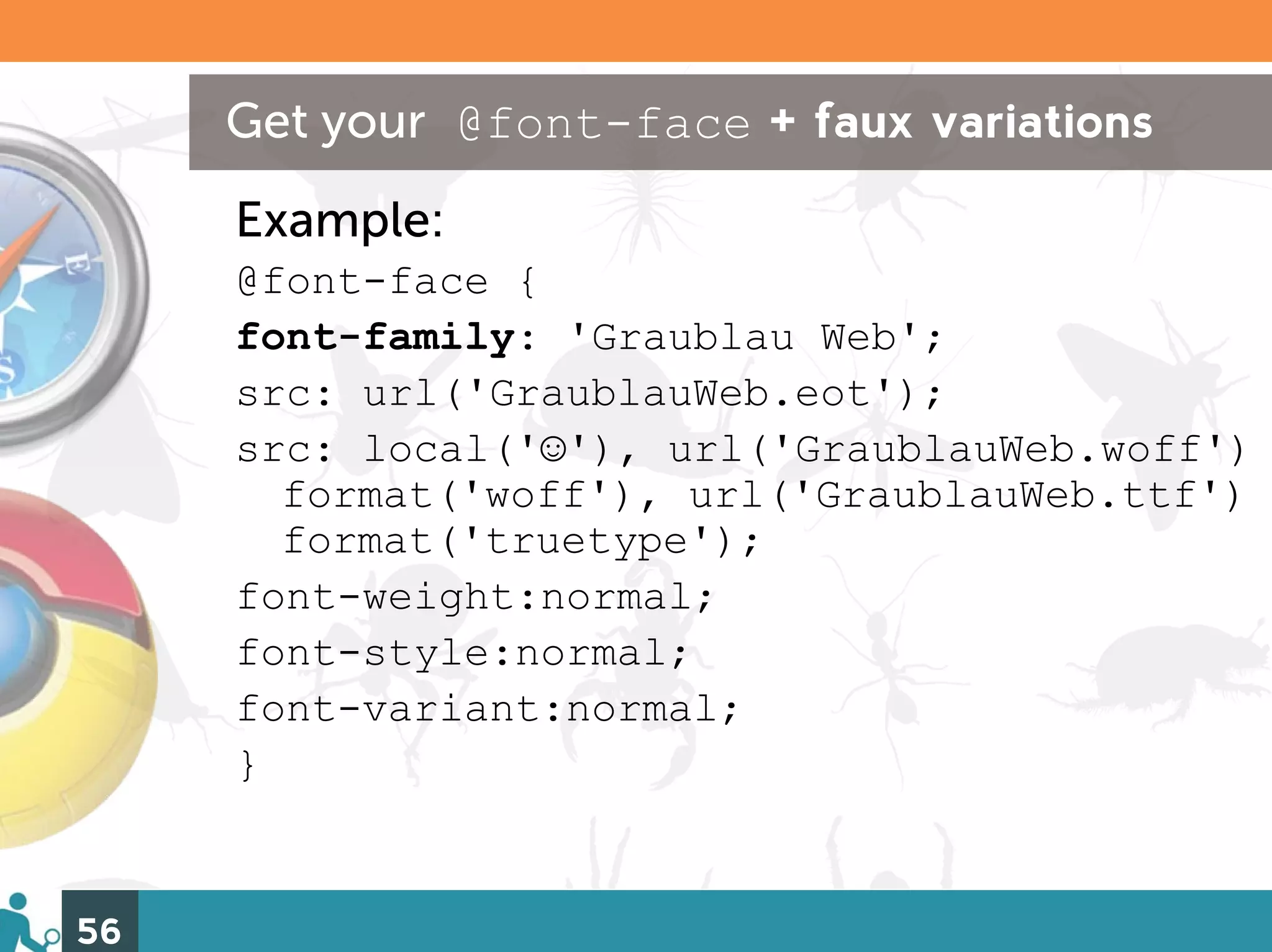 Get your @font-face + faux variations
     Example:
     @font-face {
     font-family: 'Graublau Web';
     src: url('GraublauWeb.eot');
     src: local('☺'), url('GraublauWeb.woff')
       format('woff'), url('GraublauWeb.ttf')
       format('truetype');
     font-weight:normal;
     font-style:normal;
     font-variant:normal;
     }


56
 