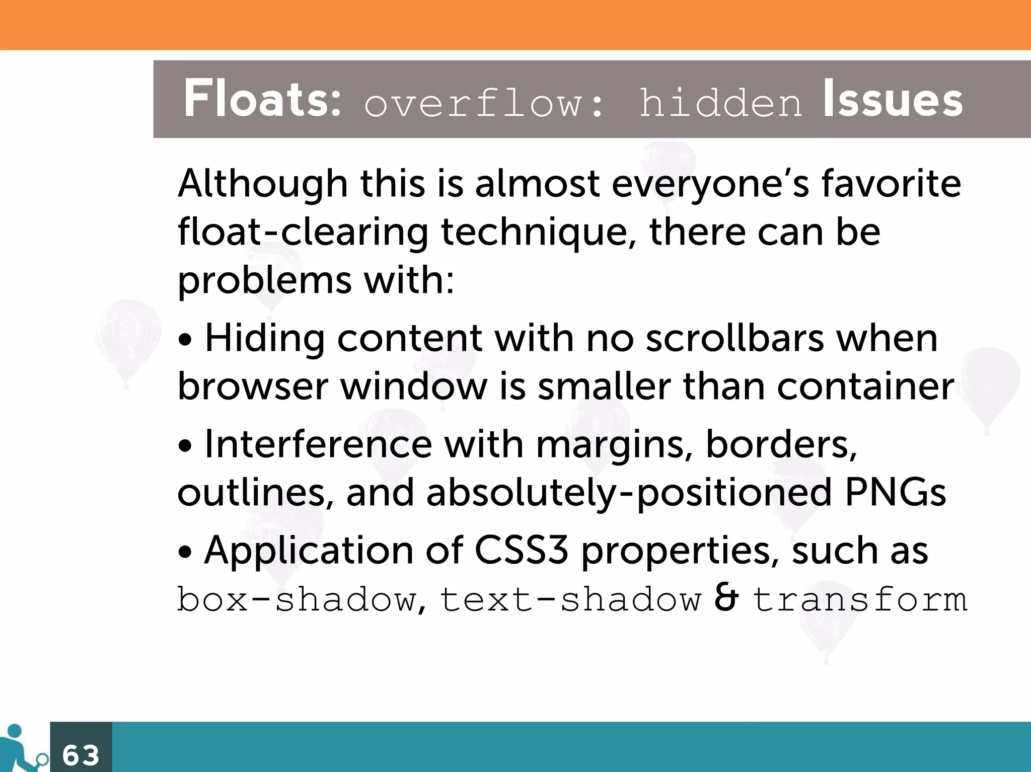 Floats: overflow: hidden Issues
     Although this is almost everyone’s favorite
     float-clearing technique, there can be
     problems with:
     • Hiding content with no scrollbars when
     browser window is smaller than container
     • Interference with margins, borders,
     outlines, and absolutely-positioned PNGs
     • Application of CSS3 properties, such as
     box-shadow, text-shadow & transform


63
 