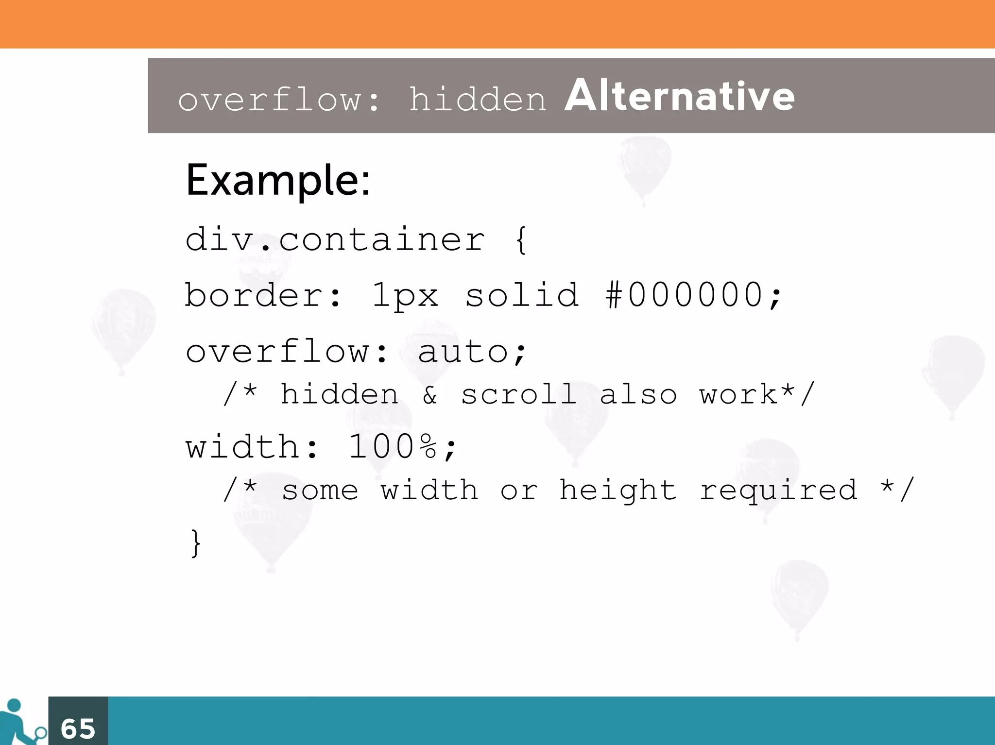 overflow: hidden Alternative

     Example:
     div.container {
     border: 1px solid #000000;
     overflow: auto;
         /* hidden & scroll also work*/
     width: 100%;
         /* some width or height required */
     }



65
 