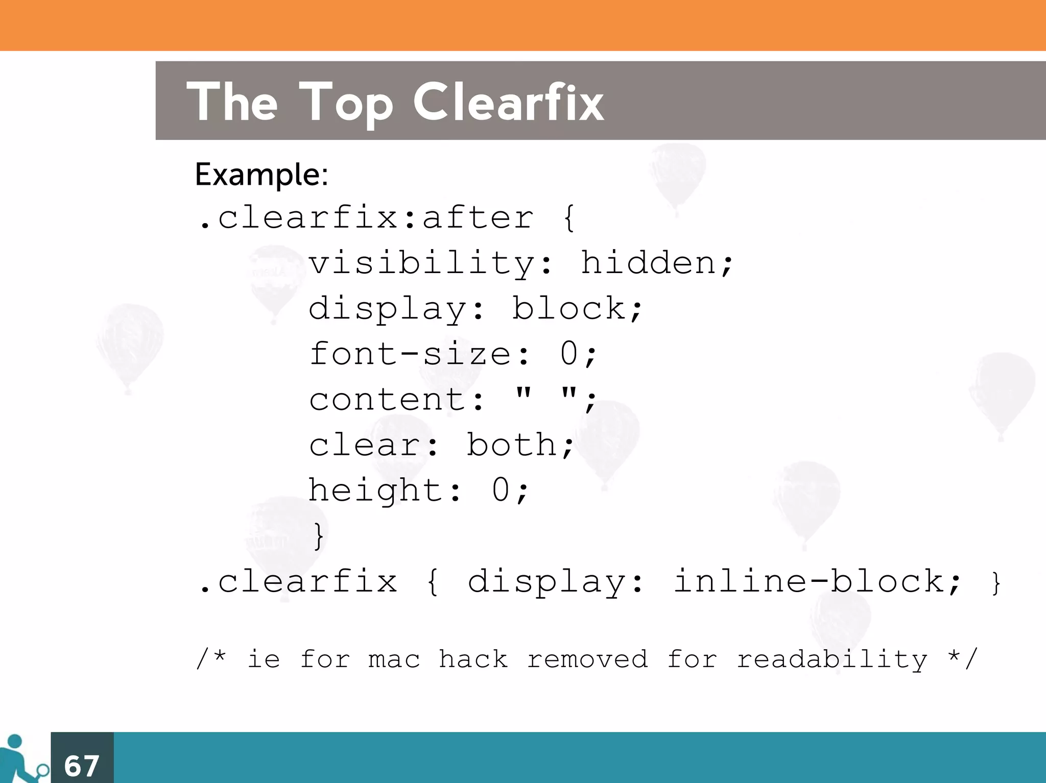 The Top Clearfix
     Example:
     .clearfix:after {
          visibility: hidden;
          display: block;
          font-size: 0;
          content: " ";
          clear: both;
          height: 0;
          }
     .clearfix { display: inline-block; }
     /* ie for mac hack removed for readability */


67
 
