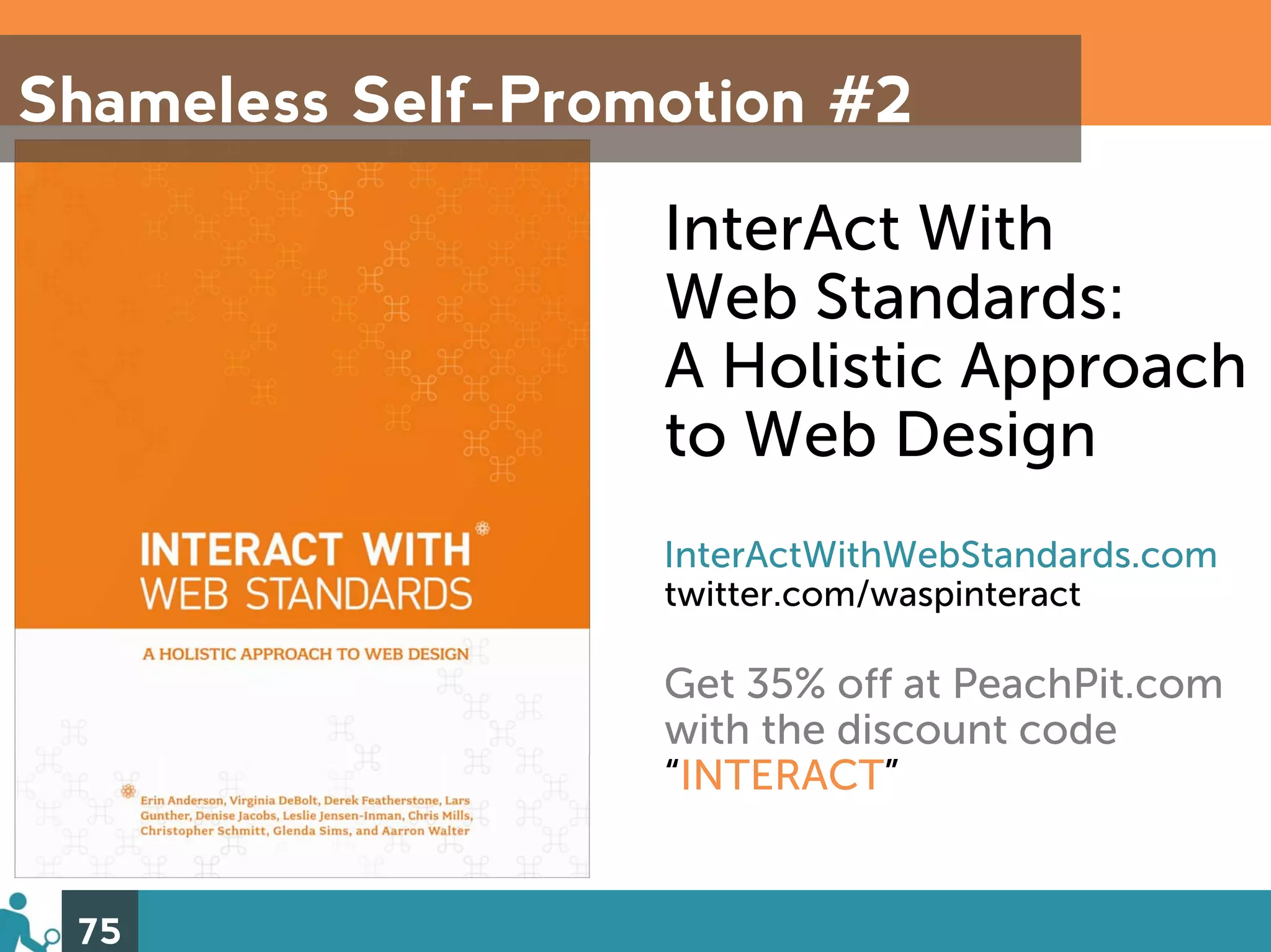 Shameless Self-Promotion #2

                   InterAct With
                   Web Standards:
                   A Holistic Approach
                   to Web Design
                   InterActWithWebStandards.com
                   twitter.com/waspinteract

                   Get 35% off at PeachPit.com
                   with the discount code
                   “INTERACT”


 75
 