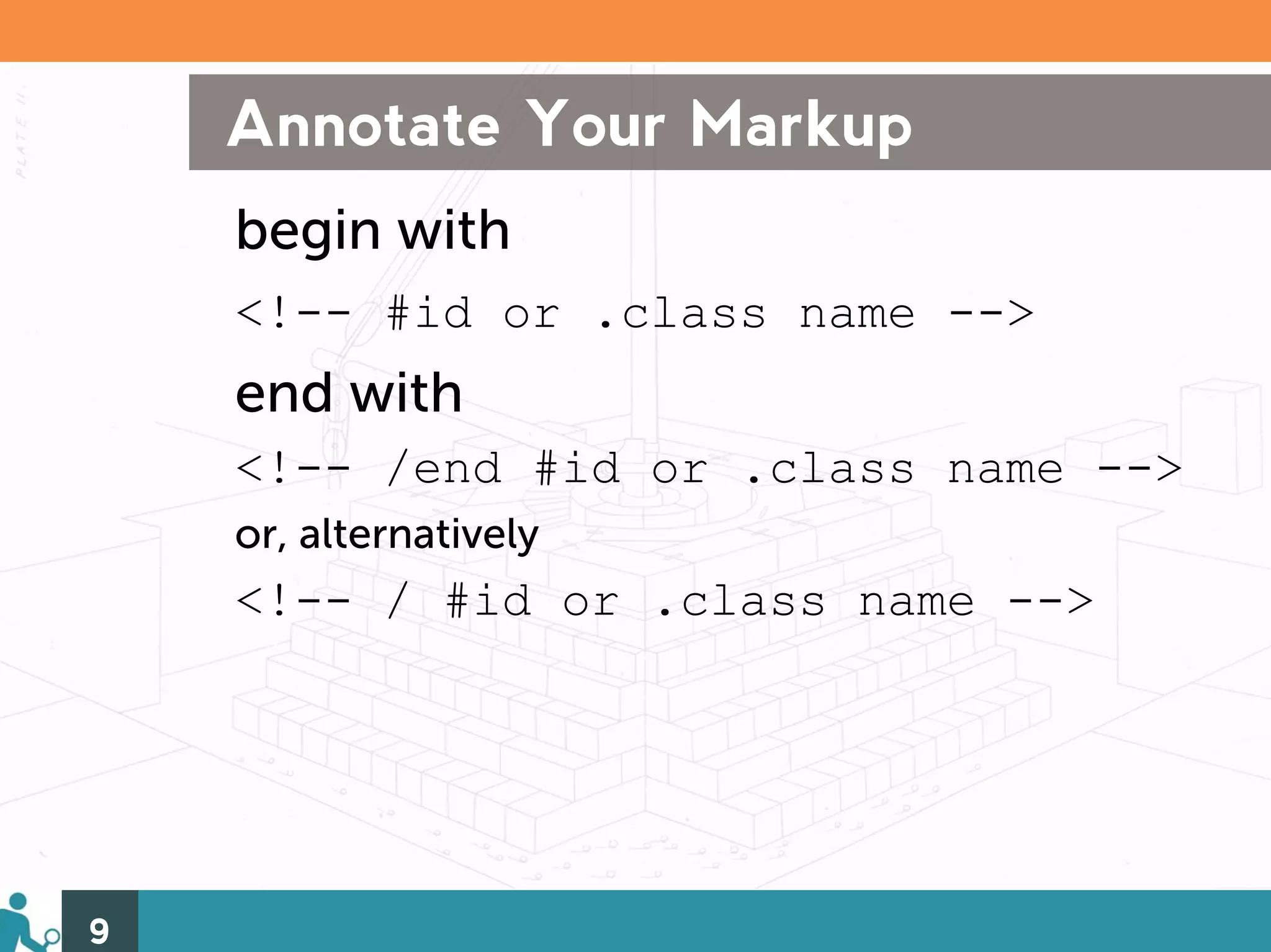 Annotate Your Markup
    begin with
    <!-- #id or .class name -->
    end with
    <!-- /end #id or .class name -->
    or, alternatively
    <!-- / #id or .class name -->




9
 