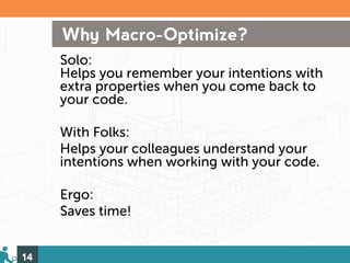 Why Macro-Optimize?
     Solo:
     Helps you remember your intentions with
     extra properties when you come back to
     your code.

     With Folks:
     Helps your colleagues understand your
     intentions when working with your code.

     Ergo:
     Saves time!


14
 