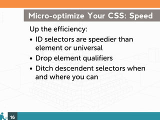 Micro-optimize Your CSS: Speed
     Up the efficiency:
     • ID selectors are speedier than
       element or universal
     • Drop element qualifiers
     • Ditch descendent selectors when
       and where you can




16
 