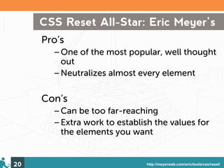 CSS Reset All-Star: Eric Meyer’s
     Pro’s
       –One of the most popular, well thought
        out
       –Neutralizes almost every element

     Con’s
       –Can be too far-reaching
       –Extra work to establish the values for
        the elements you want


20                            http://meyerweb.com/eric/tools/css/reset/
 