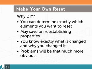 Make Your Own Reset
     Why DIY?
     • You can determine exactly which
       elements you want to reset
     • May save on reestablishing
       properties
     • You know exactly what is changed
       and why you changed it
     • Problems will be that much more
       obvious

21
 