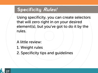 Specificity Rules!
     Using specificity, you can create selectors
     that will zero right in on your desired
     element(s), but you’ve got to do it by the
     rules.

     A little review:
     1. Weight rules
     2. Specificity tips and guidelines



27
 