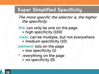 Super Simplified Specificity
     The more specific the selector is, the higher
       the specificity
     #id: can only be one on the page
        = high specificity (100)
     .class: can be multiple, but not everywhere
        = medium specificity (10)
     element: lots on the page
        = low specificity (1)
     * : everything on the page
        = no specificity (0)


28
 