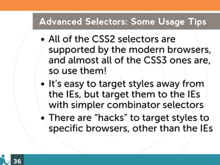 Advanced Selectors: Some Usage Tips
     • All of the CSS2 selectors are
       supported by the modern browsers,
       and almost all of the CSS3 ones are,
       so use them!
     • It’s easy to target styles away from
       the IEs, but target them to the IEs
       with simpler combinator selectors
     • There are “hacks” to target styles to
       specific browsers, other than the IEs


36
 