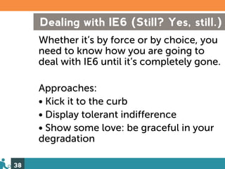 Dealing with IE6 (Still? Yes, still.)
     Whether it’s by force or by choice, you
     need to know how you are going to
     deal with IE6 until it’s completely gone.

     Approaches:
     • Kick it to the curb
     • Display tolerant indifference
     • Show some love: be graceful in your
     degradation

38
 