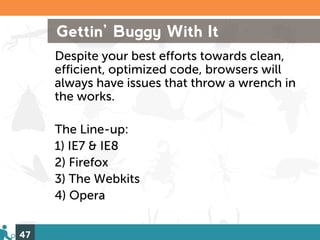 Gettin’ Buggy With It
     Despite your best efforts towards clean,
     efficient, optimized code, browsers will
     always have issues that throw a wrench in
     the works.

     The Line-up:
     1) IE7 & IE8
     2) Firefox
     3) The Webkits
     4) Opera


47
 