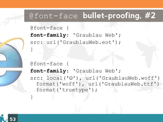 @font-face bullet-proofing, #2
     @font-face {
     font-family: 'Graublau Web';
     src: url('GraublauWeb.eot');
     }

     @font-face {
     font-family: 'Graublau Web';
     src: local('☺'), url('GraublauWeb.woff')
       format('woff'), url('GraublauWeb.ttf')
       format('truetype');
     }



53
 