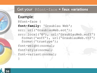 Get your @font-face + faux variations
     Example:
     @font-face {
     font-family: 'Graublau Web';
     src: url('GraublauWeb.eot');
     src: local('☺'), url('GraublauWeb.woff')
       format('woff'), url('GraublauWeb.ttf')
       format('truetype');
     font-weight:normal;
     font-style:normal;
     font-variant:normal;
     }


56
 