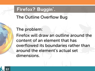 Firefox? Buggin’.
     The Outline Overflow Bug

     The problem:
     Firefox will draw an outline around the
     content of an element that has
     overflowed its boundaries rather than
     around the element’s actual set
     dimensions.


57
 