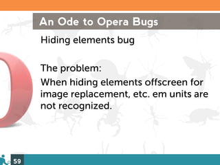 An Ode to Opera Bugs
     Hiding elements bug

     The problem:
     When hiding elements offscreen for
     image replacement, etc. em units are
     not recognized.




59
 