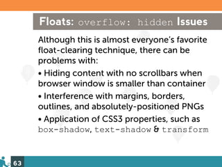 Floats: overflow: hidden Issues
     Although this is almost everyone’s favorite
     float-clearing technique, there can be
     problems with:
     • Hiding content with no scrollbars when
     browser window is smaller than container
     • Interference with margins, borders,
     outlines, and absolutely-positioned PNGs
     • Application of CSS3 properties, such as
     box-shadow, text-shadow & transform


63
 