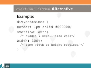 overflow: hidden Alternative

     Example:
     div.container {
     border: 1px solid #000000;
     overflow: auto;
         /* hidden & scroll also work*/
     width: 100%;
         /* some width or height required */
     }



65
 