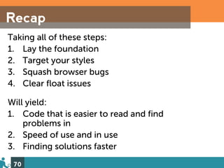 Recap
Taking all of these steps:
1. Lay the foundation
2. Target your styles
3. Squash browser bugs
4. Clear float issues

Will yield:
1. Code that is easier to read and find
    problems in
2. Speed of use and in use
3. Finding solutions faster
 70
 