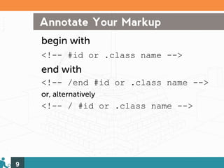 Annotate Your Markup
    begin with
    <!-- #id or .class name -->
    end with
    <!-- /end #id or .class name -->
    or, alternatively
    <!-- / #id or .class name -->




9
 