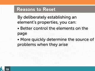 Reasons to Reset
     By deliberately establishing an
     element’s properties, you can:
     • Better control the elements on the
     page
     • More quickly determine the source of
     problems when they arise




19
 