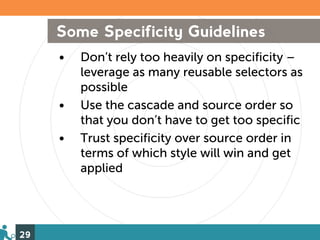 Some Specificity Guidelines
     •   Don’t rely too heavily on specificity –
         leverage as many reusable selectors as
         possible
     •   Use the cascade and source order so
         that you don’t have to get too specific
     •   Trust specificity over source order in
         terms of which style will win and get
         applied




29
 