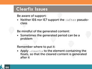 Clearfix Issues
     Be aware of support:
     • Neither IE6 nor IE7 support the :after pseudo-
       class

     Be mindful of the generated content:
     • Sometimes the generated period can be a
       problem

     Remember where to put it:
     • Apply .clearfix to the element containing the
       floats, so that the cleared content is generated
       after it


66
 