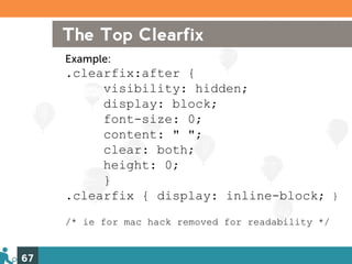The Top Clearfix
     Example:
     .clearfix:after {
          visibility: hidden;
          display: block;
          font-size: 0;
          content: " ";
          clear: both;
          height: 0;
          }
     .clearfix { display: inline-block; }
     /* ie for mac hack removed for readability */


67
 