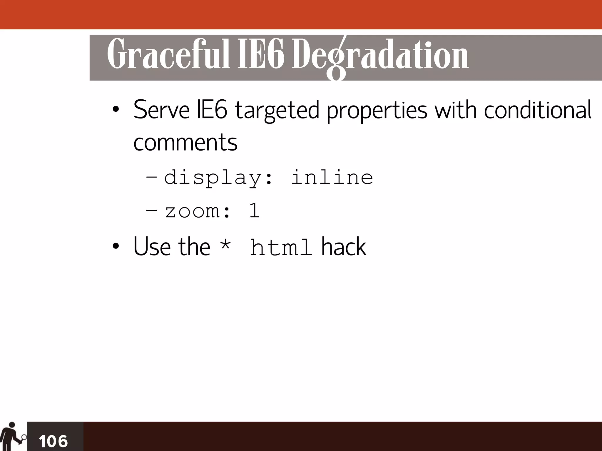 Graceful IE6 Degradation
      • Serve IE6 targeted properties with conditional
        comments
         – display: inline
         – zoom: 1
      • Use the * html hack




106
 