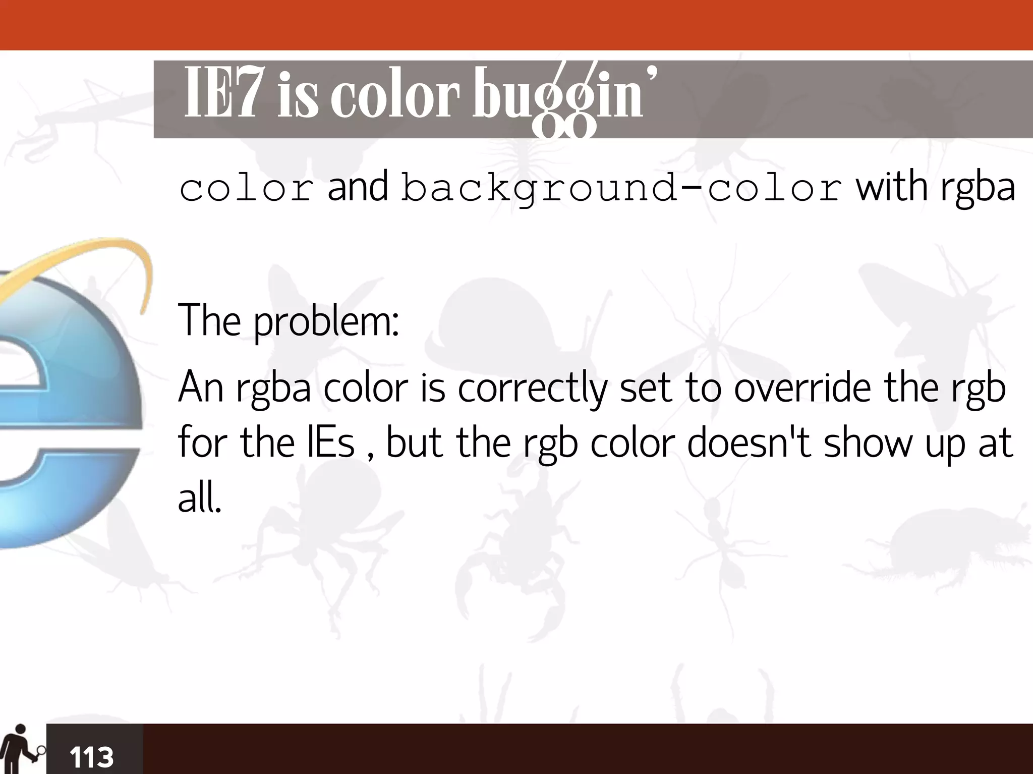 IE7 is color buggin’
      color and background-color with rgba

      The problem:
      An rgba color is correctly set to override the rgb
      for the IEs , but the rgb color doesn’t show up at
      all.




113
 