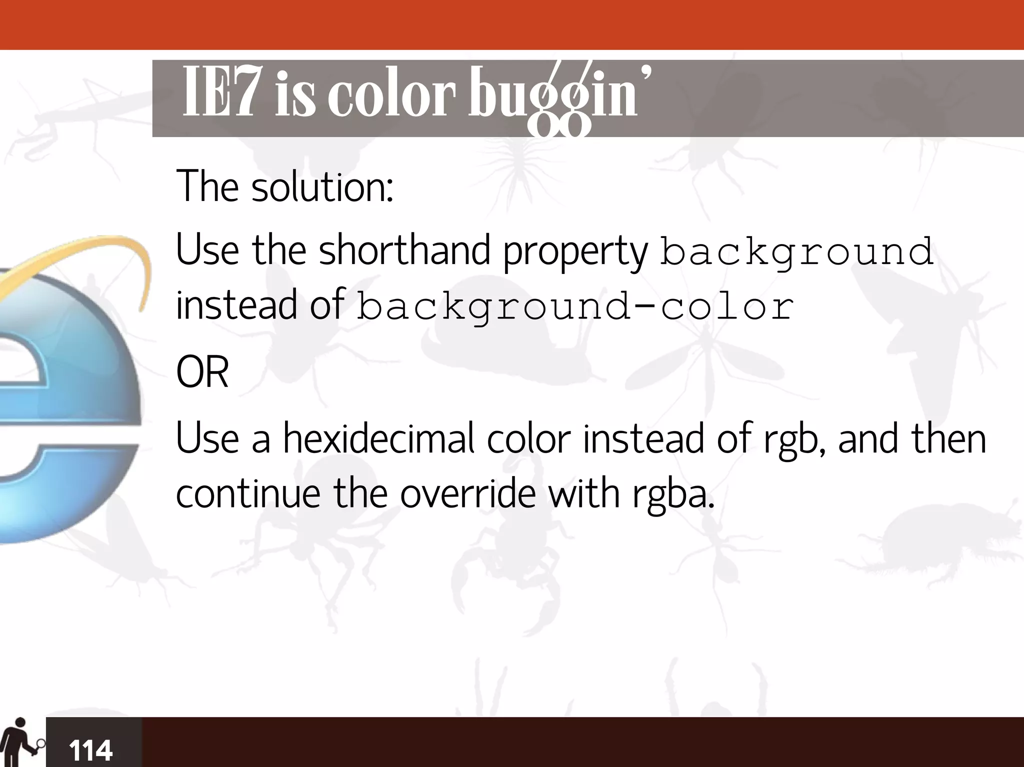 IE7 is color buggin’
      The solution:
      Use the shorthand property background
      instead of background-color
      OR
      Use a hexidecimal color instead of rgb, and then
      continue the override with rgba.




114
 