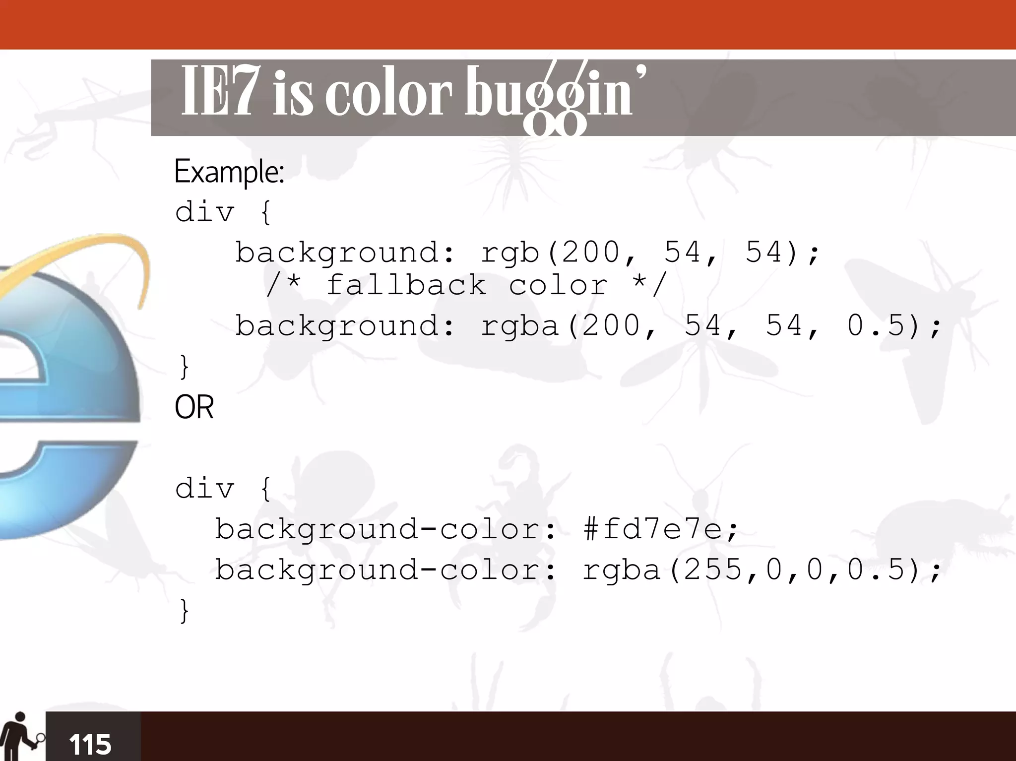 IE7 is color buggin’
      Example:
      div {
          background: rgb(200, 54, 54);
            /* fallback color */
          background: rgba(200, 54, 54, 0.5);
      }
      OR

      div {
        background-color: #fd7e7e;
        background-color: rgba(255,0,0,0.5);
      }


115
 