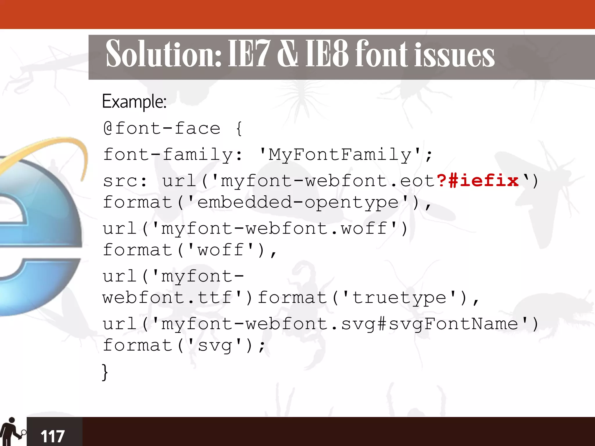 Solution: IE7 & IE8 font issues
      Example:
      @font-face {
      font-family: 'MyFontFamily';
      src: url('myfont-webfont.eot?#iefix‘)
      format('embedded-opentype'),
      url('myfont-webfont.woff')
      format('woff'),
      url('myfont-
      webfont.ttf')format('truetype'),
      url('myfont-webfont.svg#svgFontName')
      format('svg');
      }


117
 